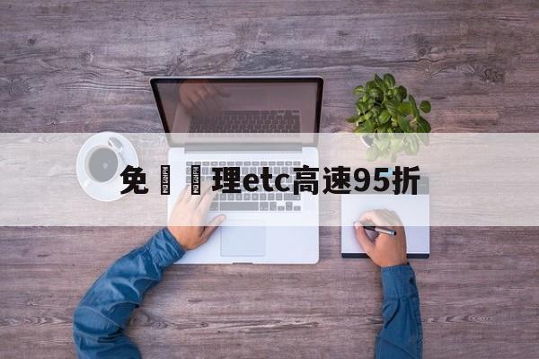 免費辦理etc高速95折(免费申请etc高速过路费打折吗)